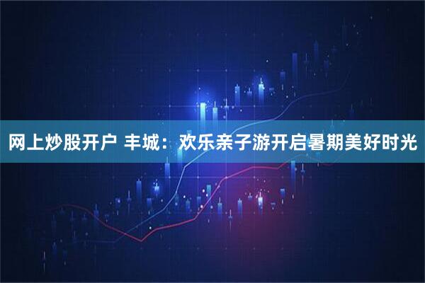 网上炒股开户 丰城：欢乐亲子游开启暑期美好时光