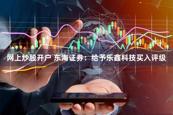 网上炒股开户 东海证券：给予乐鑫科技买入评级