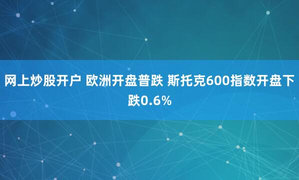 网上炒股开户 欧洲开盘普跌 斯托克600指数开盘下跌0.6%