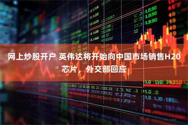 网上炒股开户 英伟达将开始向中国市场销售H20芯片，外交部回应