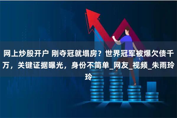 网上炒股开户 刚夺冠就塌房？世界冠军被爆欠债千万，关键证据曝光，身份不简单_网友_视频_朱雨玲