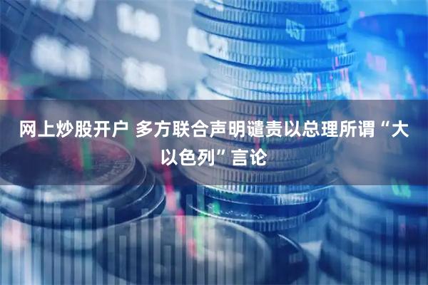 网上炒股开户 多方联合声明谴责以总理所谓“大以色列”言论