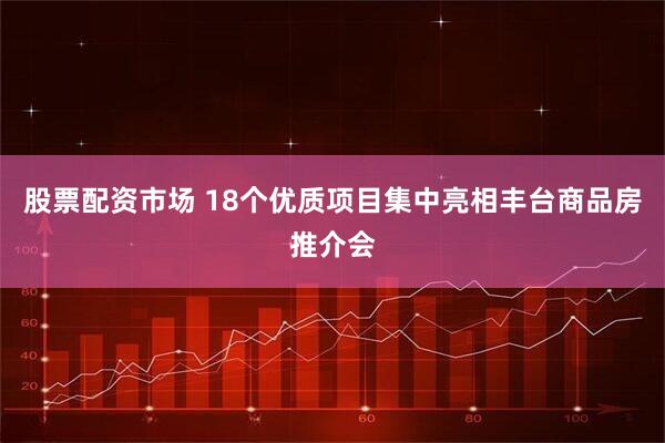 股票配资市场 18个优质项目集中亮相丰台商品房推介会