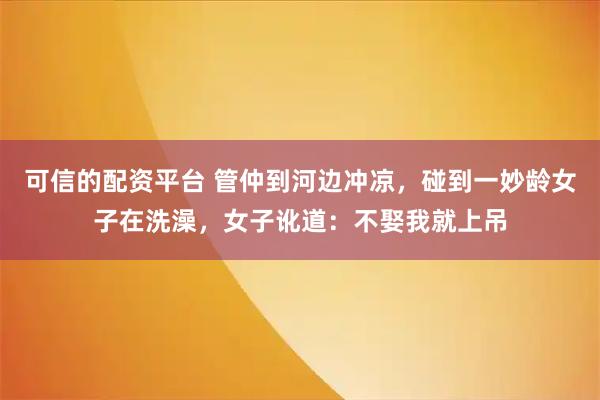 可信的配资平台 管仲到河边冲凉，碰到一妙龄女子在洗澡，女子讹道：不娶我就上吊