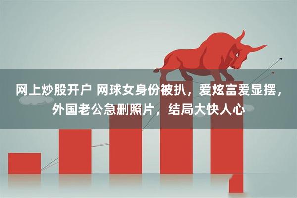 网上炒股开户 网球女身份被扒，爱炫富爱显摆，外国老公急删照片，结局大快人心