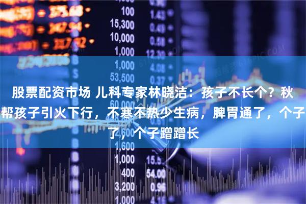 股票配资市场 儿科专家林晓洁：孩子不长个？秋冬学会帮孩子引火下行，不寒不热少生病，脾胃通了，个子蹭蹭长