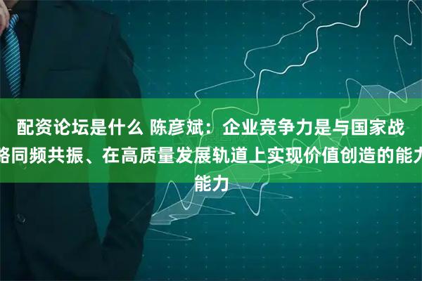 配资论坛是什么 陈彦斌：企业竞争力是与国家战略同频共振、在高质量发展轨道上实现价值创造的能力