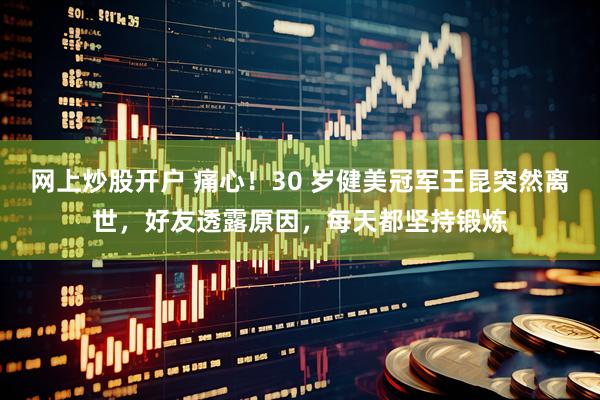 网上炒股开户 痛心！30 岁健美冠军王昆突然离世，好友透露原因，每天都坚持锻炼