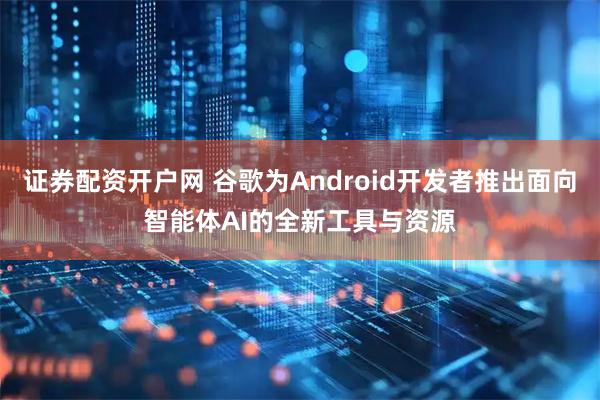 证券配资开户网 谷歌为Android开发者推出面向智能体AI的全新工具与资源